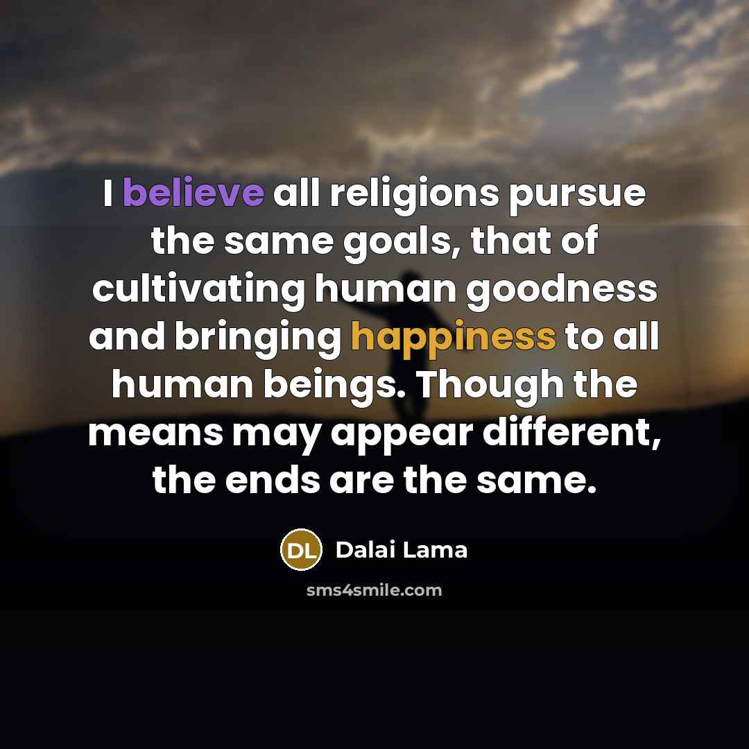 “I believe all religions pursue the same goals, that of cultivating human goodness and bringing happiness to all human beings. Though the means may appear different, the ends are the same.” quote by Dalai Lama