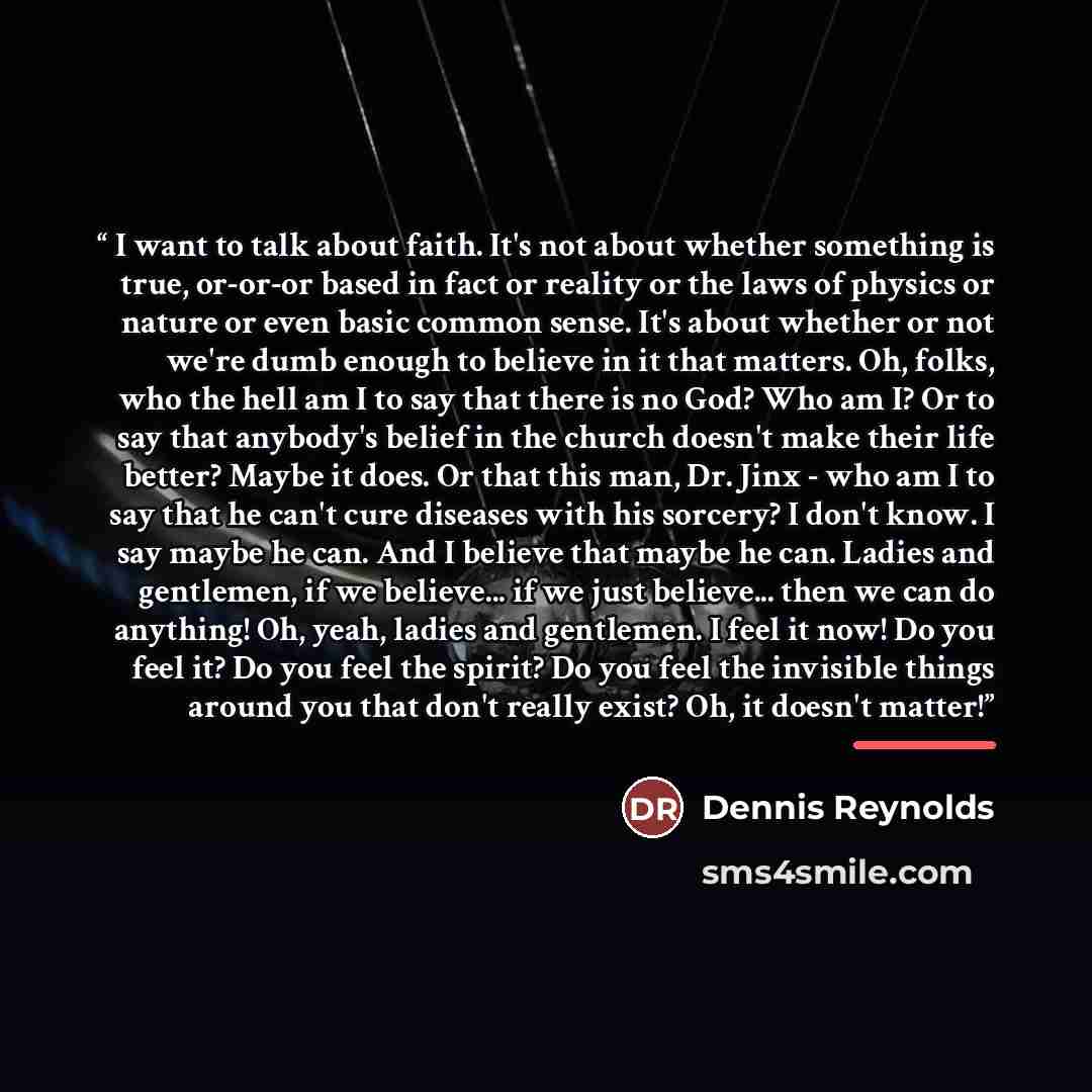 “I want to talk about faith. It's not about whether something is true, or-or-or based in fact or reality or the laws of physics or nature or even basic common sense. It's about whether or not we're dumb enough to believe in it that matters. Oh, folks, who the hell am I to say that there is no God?…” quote by Dennis Reynolds
