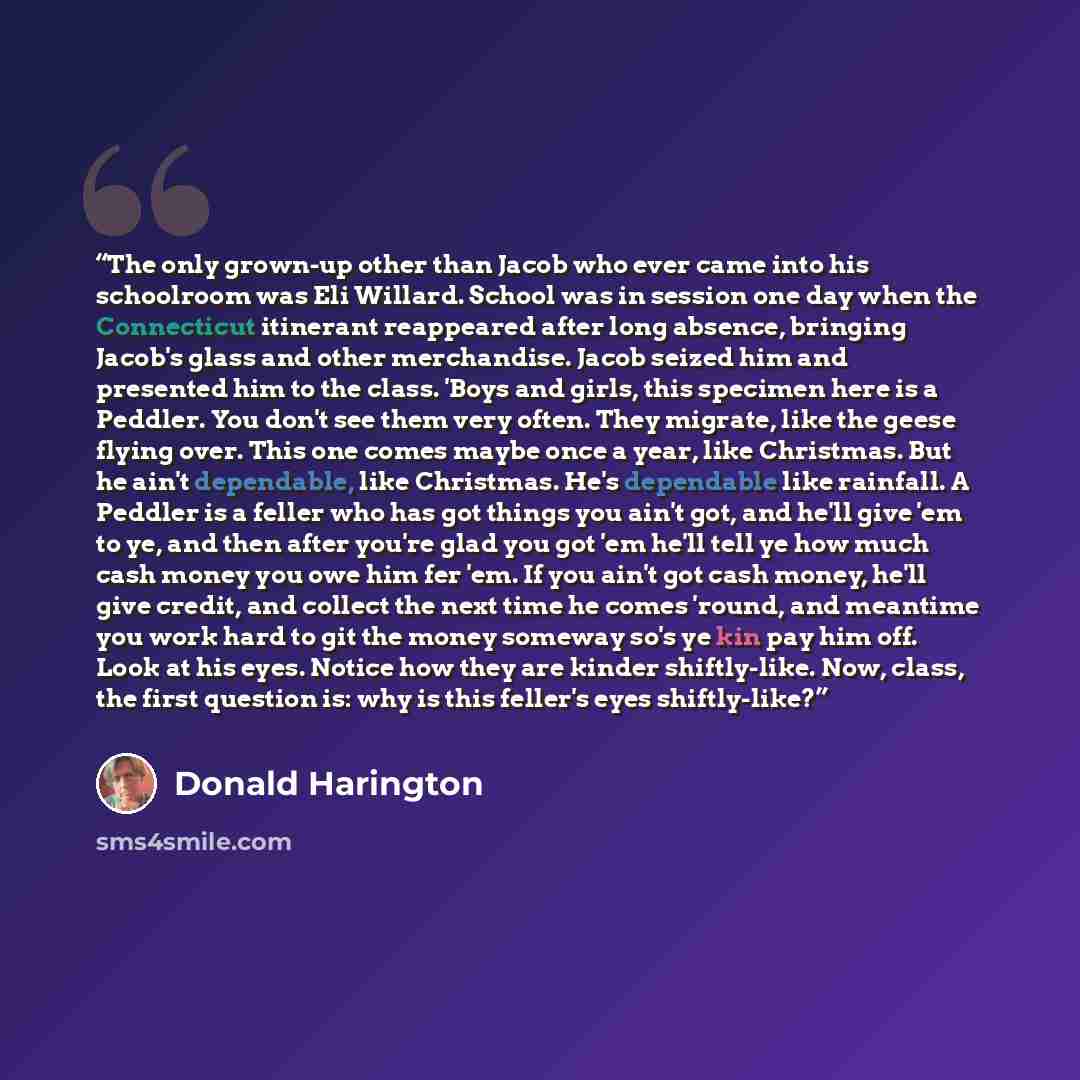 “The only grown-up other than Jacob who ever came into his schoolroom was Eli Willard. School was in session one day when the Connecticut itinerant reappeared after long absence, bringing Jacob's glass and other merchandise. Jacob seized him and presented him to the class. 'Boys and girls, this…” quote by Donald Harington