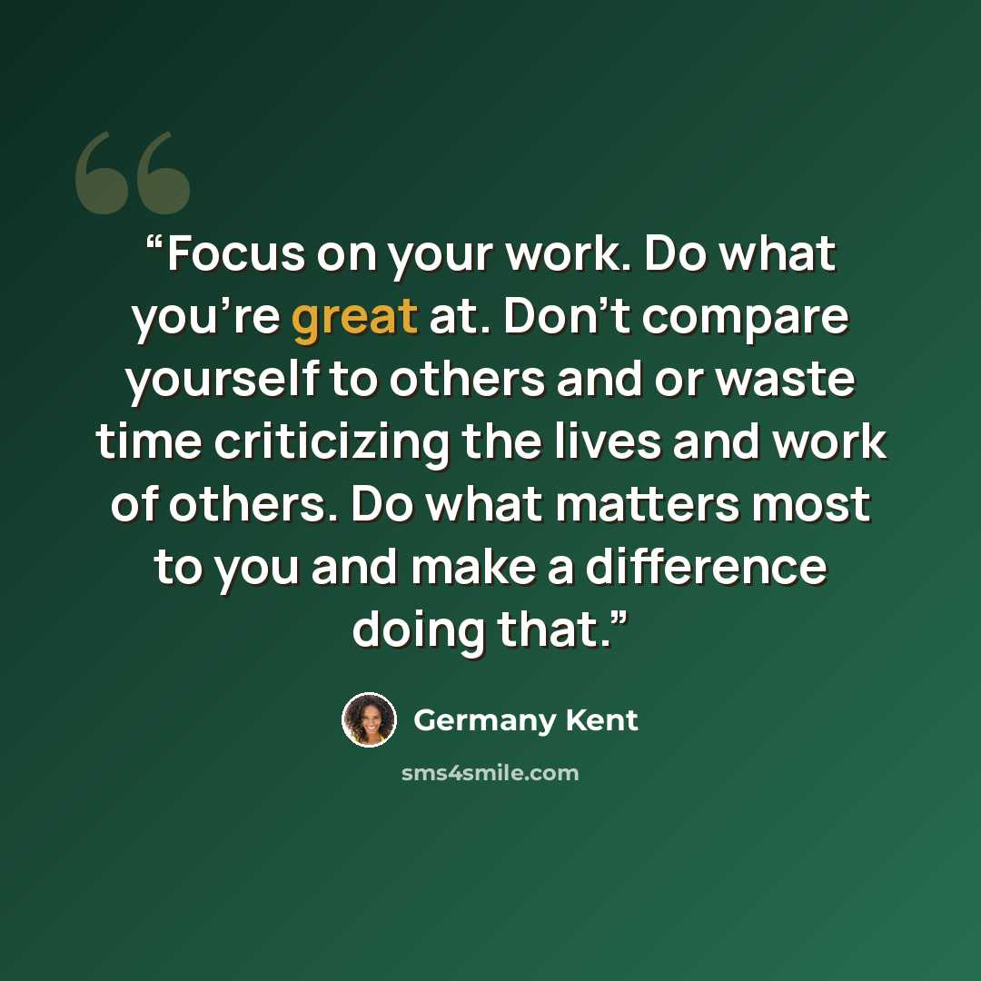 “Focus on your work. Do what you're great at. Don't compare yourself to others and or waste time criticizing the lives and work of others. Do what matters most to you and make a difference doing that.” quote by Germany Kent