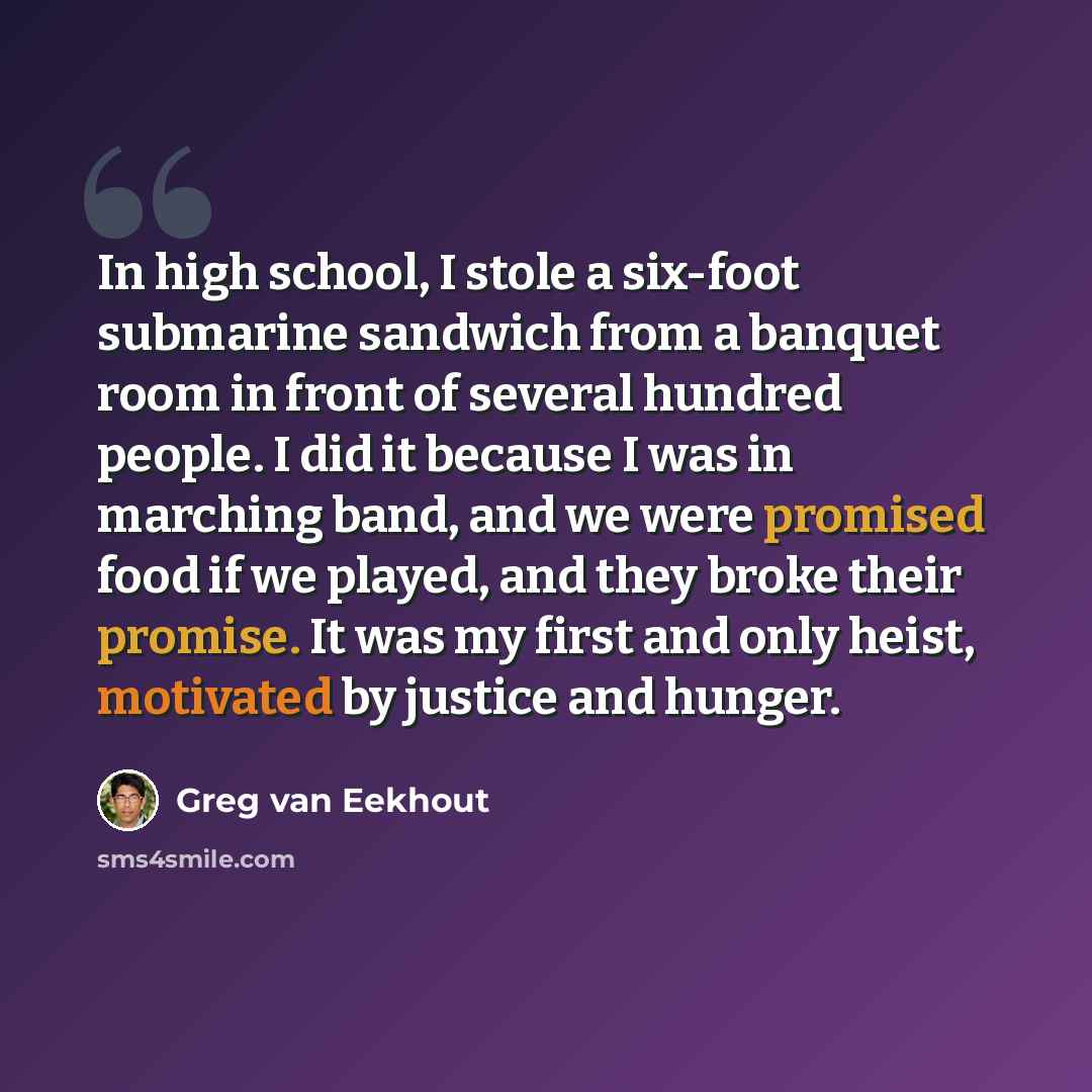 “In high school, I stole a six-foot submarine sandwich from a banquet room in front of several hundred people. I did it because I was in marching band, and we were promised food if we played, and they broke their promise. It was my first and only heist, motivated by justice and hunger.” quote by Greg van Eekhout