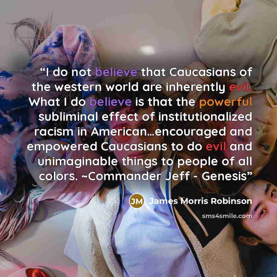 “I do not believe that Caucasians of the western world are inherently evil. What I do believe is that the powerful subliminal effect of institutionalized racism in American…encouraged and empowered Caucasians to do evil and unimaginable things to people of all colors. ~Commander Jeff - Genesis” quote by James Morris Robinson