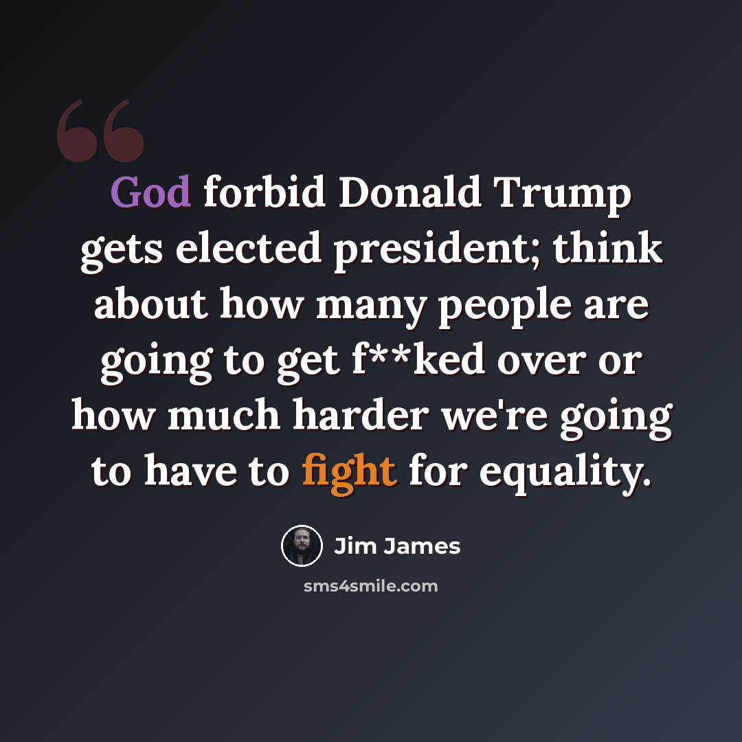 “God forbid Donald Trump gets elected president; think about how many people are going to get f**ked over or how much harder we're going to have to fight for equality.” quote by Jim James
