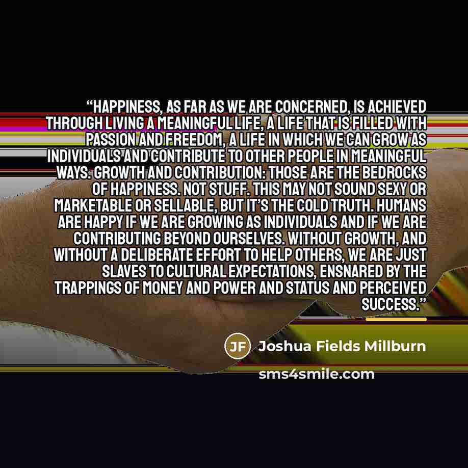 “Happiness, as far as we are concerned, is achieved through living a meaningful life, a life that is filled with passion and freedom, a life in which we can grow as individuals and contribute to other people in meaningful ways. Growth and contribution: those are the bedrocks of happiness. Not…” quote by Joshua Fields Millburn