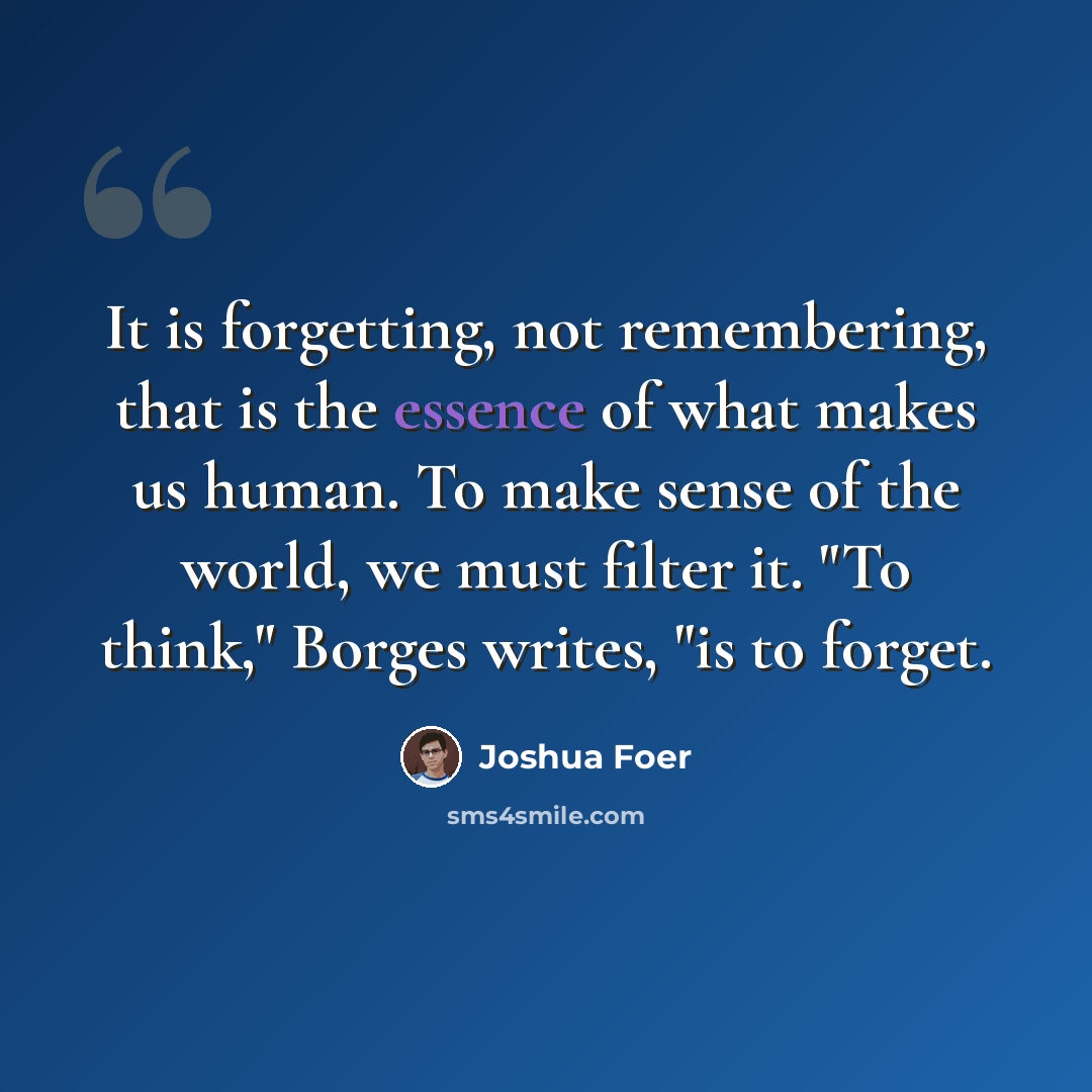“It is forgetting, not remembering, that is the essence of what makes us human. To make sense of the world, we must filter it. "To think," Borges writes, "is to forget.” quote by Joshua Foer