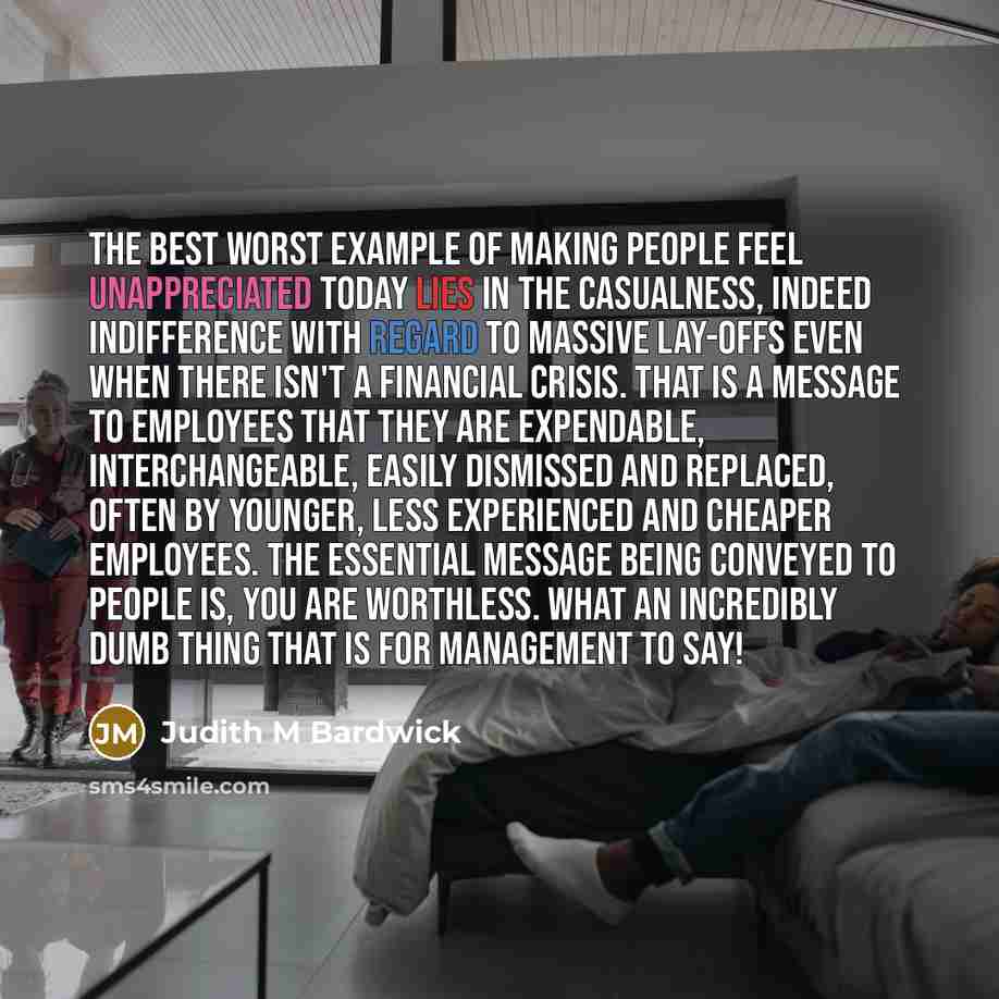 “The best worst example of making people feel unappreciated today lies in the casualness, indeed indifference with regard to massive lay-offs even when there isn't a financial crisis. That is a message to employees that they are expendable, interchangeable, easily dismissed and replaced, often by…” quote by Judith M Bardwick