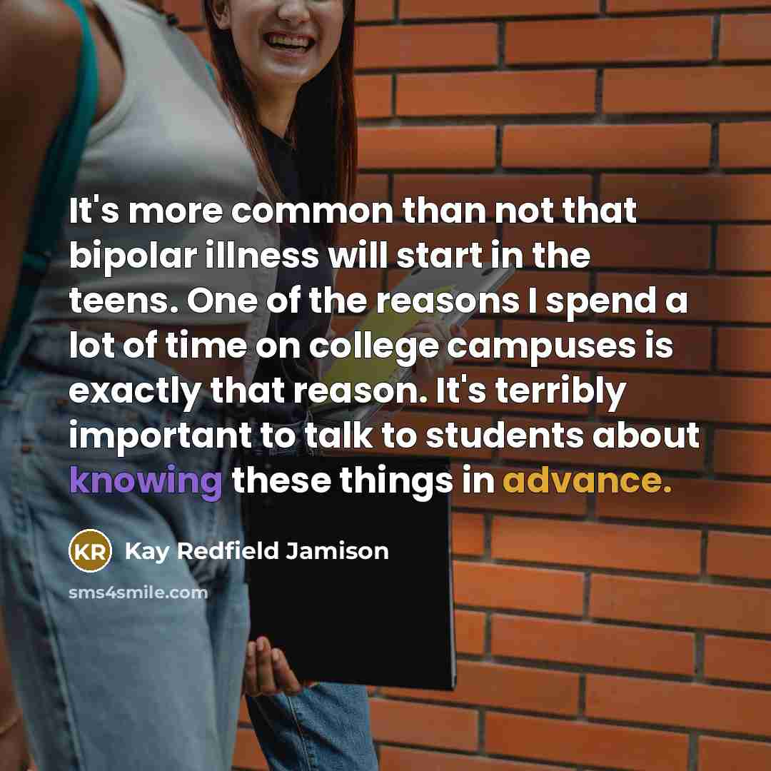 “It's more common than not that bipolar illness will start in the teens. One of the reasons I spend a lot of time on college campuses is exactly that reason. It's terribly important to talk to students about knowing these things in advance.” quote by Kay Redfield Jamison