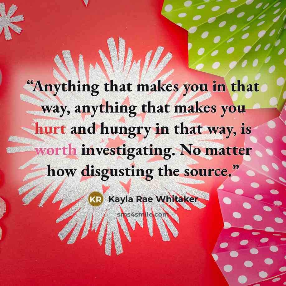 “Anything that makes you in that way, anything that makes you hurt and hungry in that way, is worth investigating. No matter how disgusting the source.” quote by Kayla Rae Whitaker