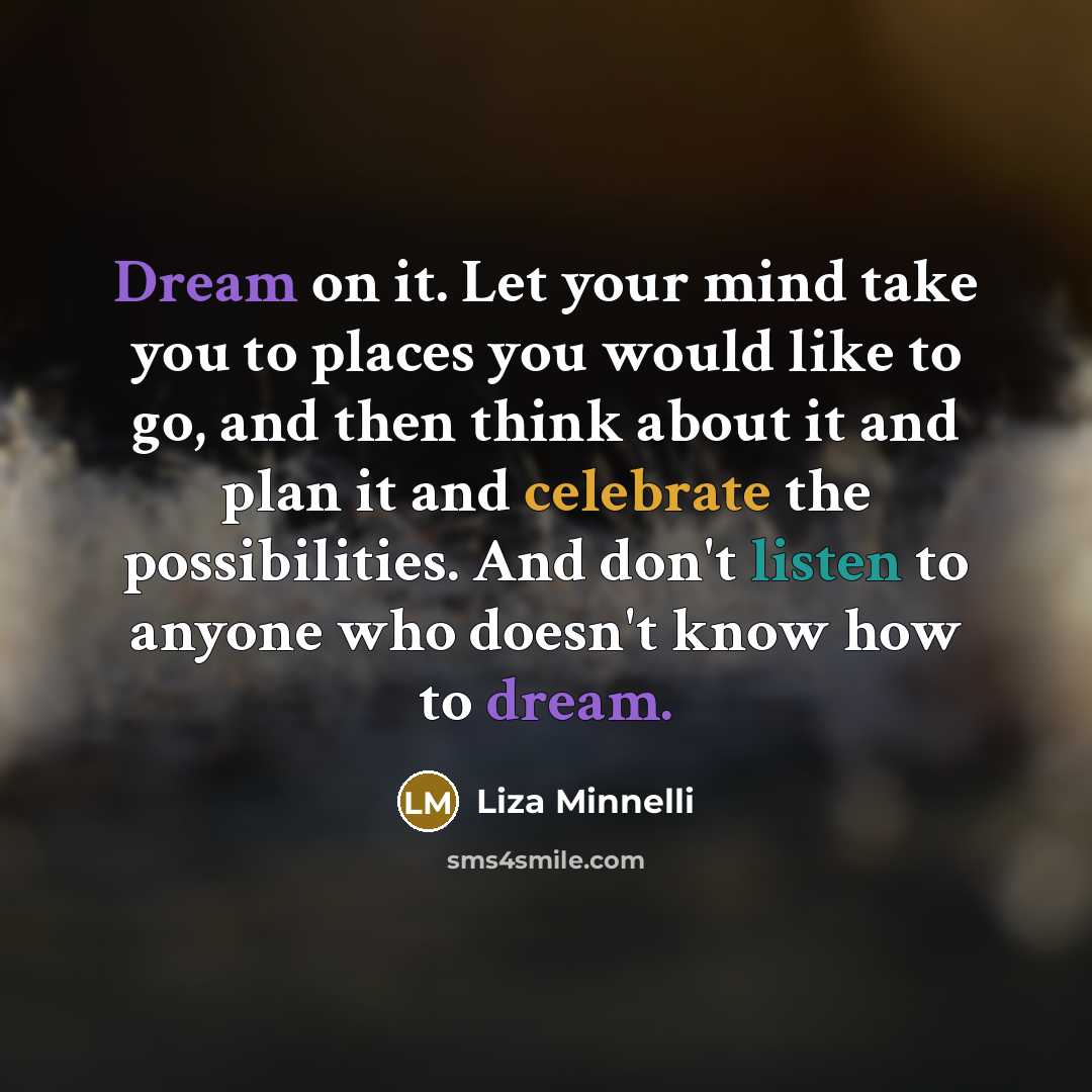 “Dream on it. Let your mind take you to places you would like to go, and then think about it and plan it and celebrate the possibilities. And don't listen to anyone who doesn't know how to dream.” quote by Liza Minnelli