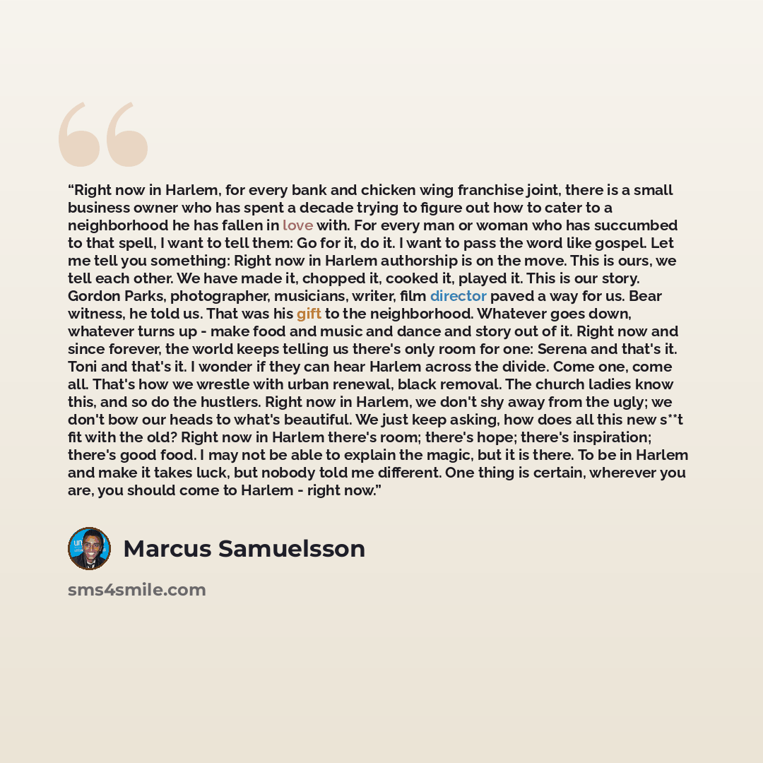 “Right now in Harlem, for every bank and chicken wing franchise joint, there is a small business owner who has spent a decade trying to figure out how to cater to a neighborhood he has fallen in love with. For every man or woman who has succumbed to that spell, I want to tell them: Go for it, do…” quote by Marcus Samuelsson