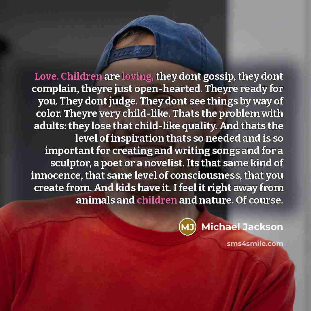 “Love. Children are loving, they dont gossip, they dont complain, theyre just open-hearted. Theyre ready for you. They dont judge. They dont see things by way of color. Theyre very child-like. Thats the problem with adults: they lose that child-like quality. And thats the level of inspiration thats…” quote by Michael Jackson