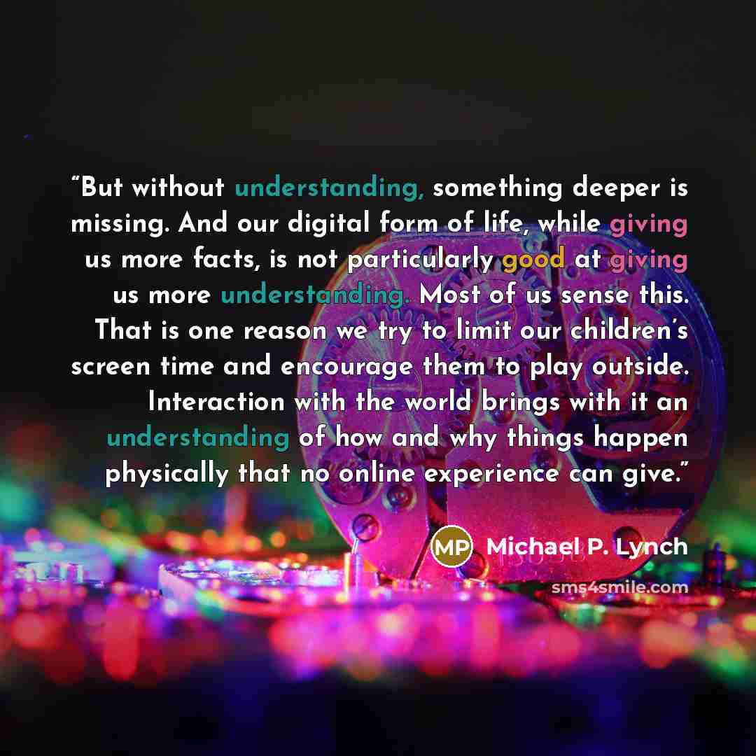 “But without understanding, something deeper is missing. And our digital form of life, while giving us more facts, is not particularly good at giving us more understanding. Most of us sense this. That is one reason we try to limit our children’s screen time and encourage them to play outside…” quote by Michael P. Lynch