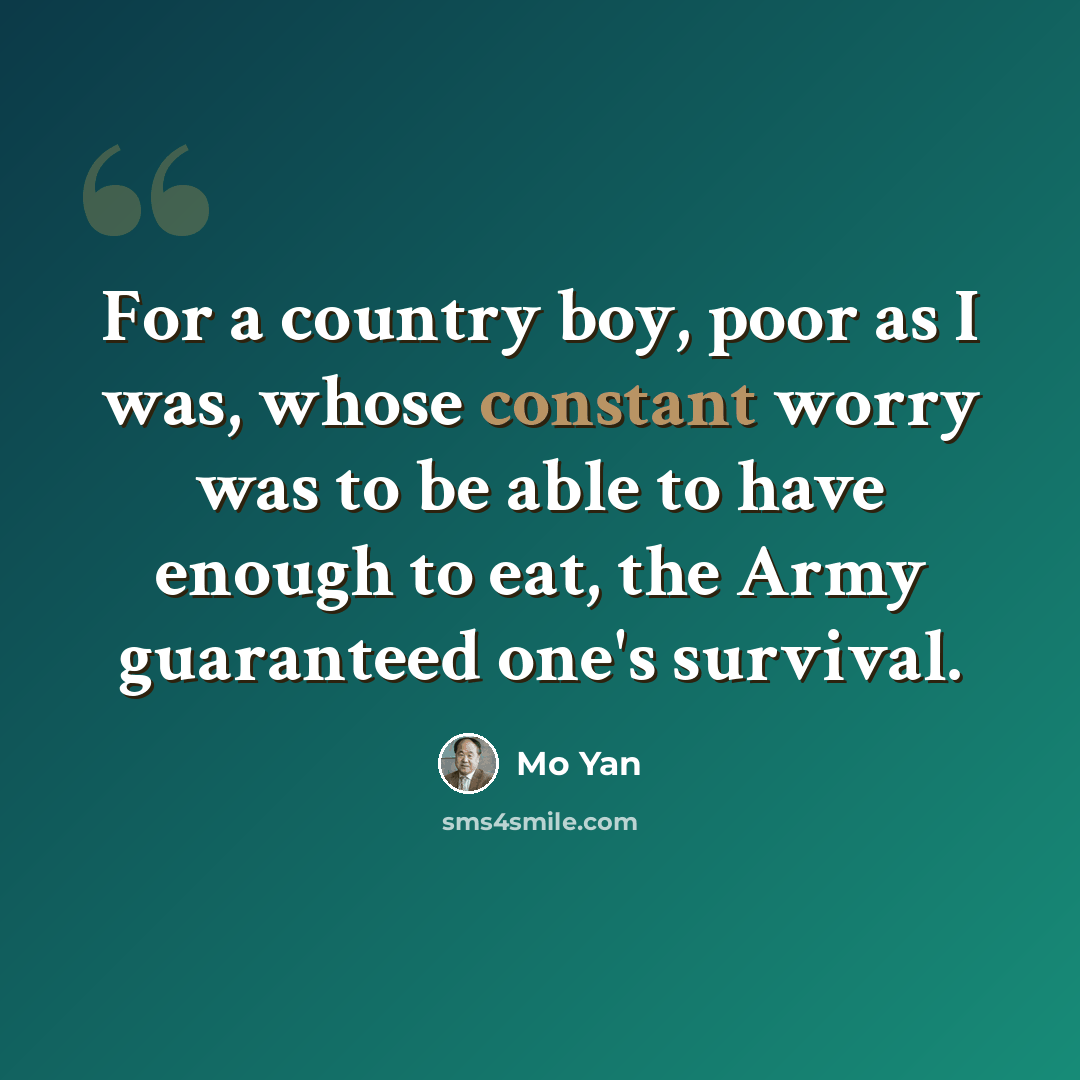 “For a country boy, poor as I was, whose constant worry was to be able to have enough to eat, the Army guaranteed one's survival.” quote by Mo Yan
