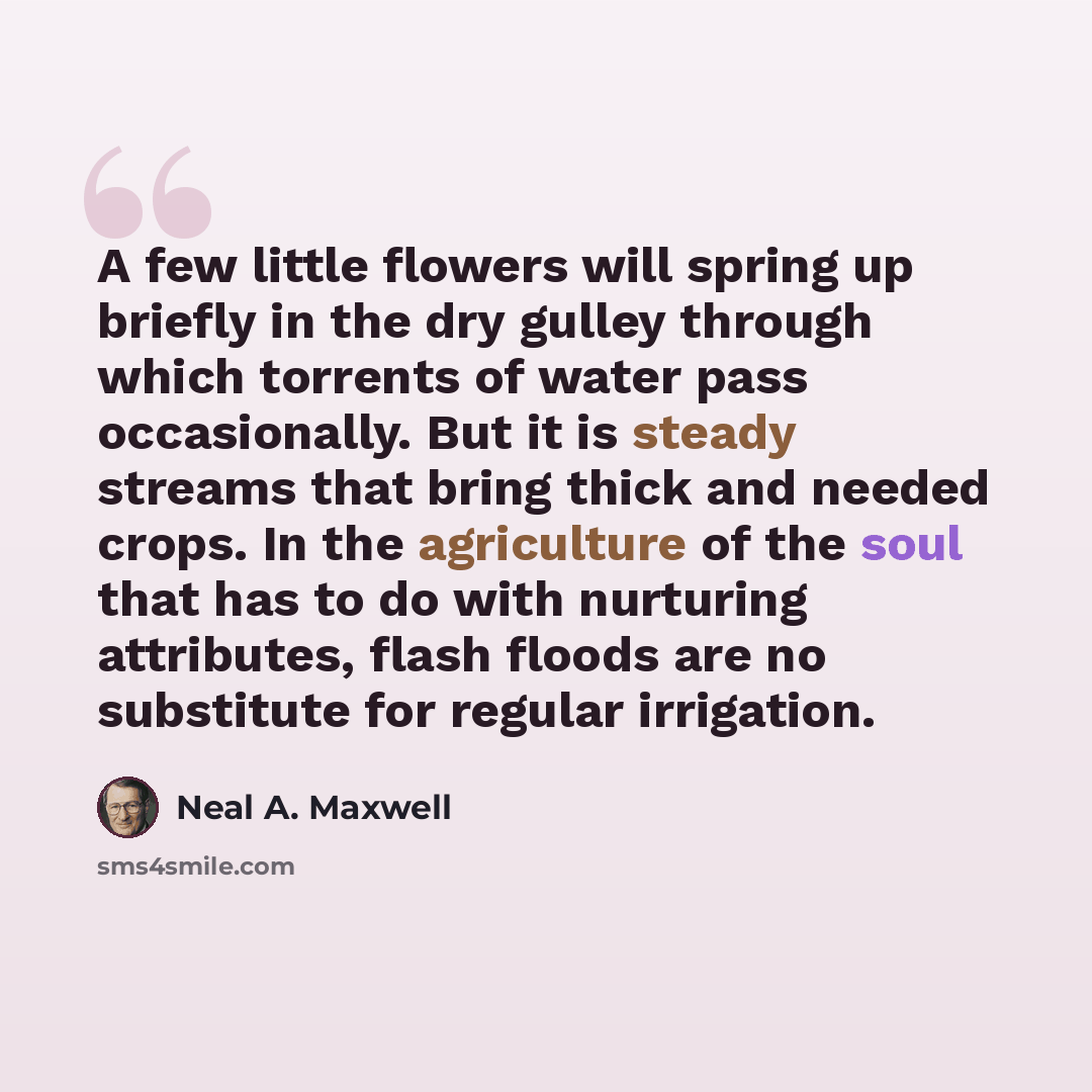 “A few little flowers will spring up briefly in the dry gulley through which torrents of water pass occasionally. But it is steady streams that bring thick and needed crops. In the agriculture of the soul that has to do with nurturing attributes, flash floods are no substitute for regular irrigation.” quote by Neal A. Maxwell