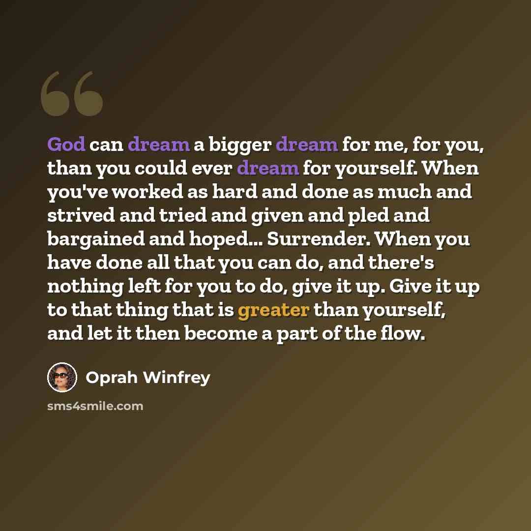 “God can dream a bigger dream for me, for you, than you could ever dream for yourself. When you've worked as hard and done as much and strived and tried and given and pled and bargained and hoped... Surrender. When you have done all that you can do, and there's nothing left for you to do, give it…” quote by Oprah Winfrey