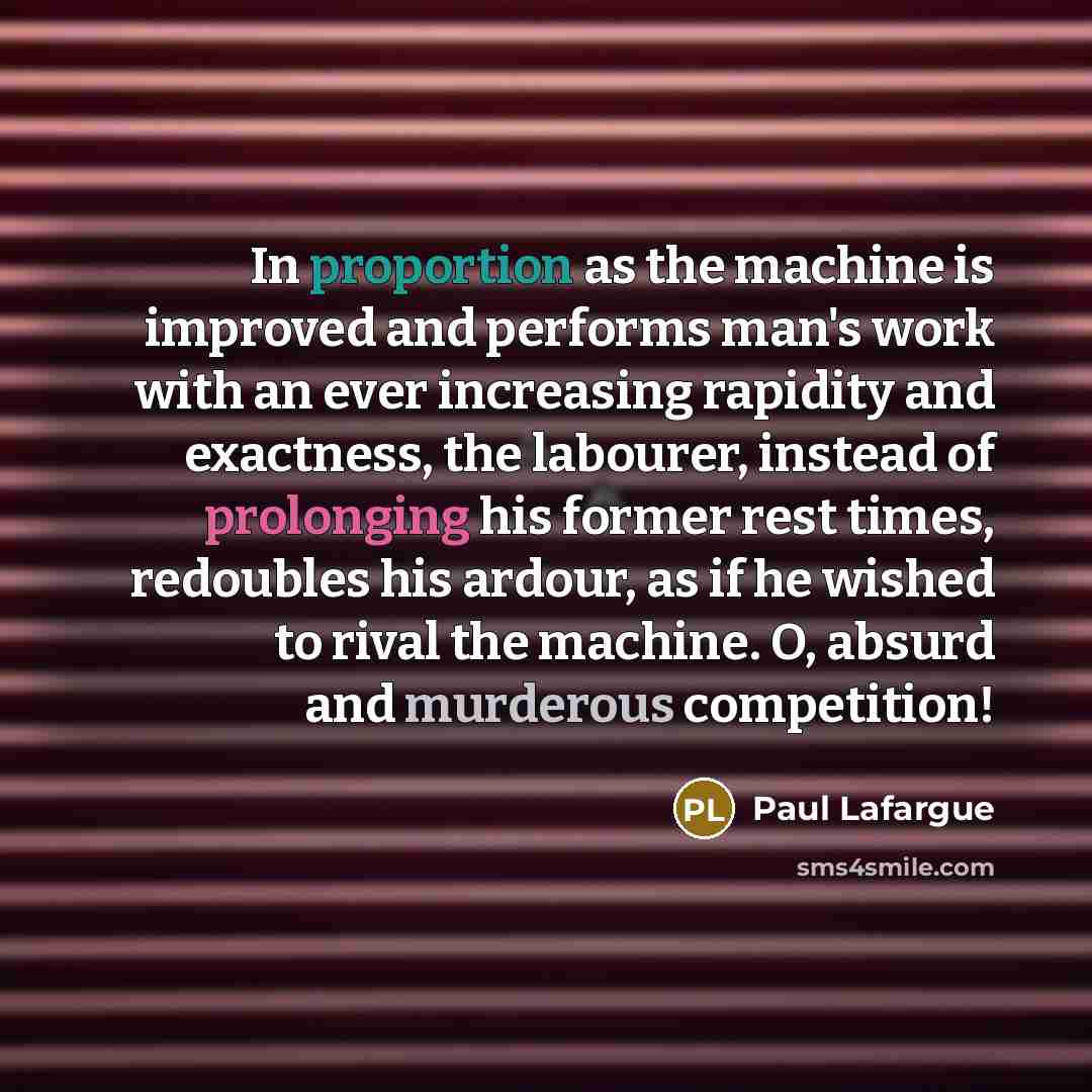 “In proportion as the machine is improved and performs man's work with an ever increasing rapidity and exactness, the labourer, instead of prolonging his former rest times, redoubles his ardour, as if he wished to rival the machine. O, absurd and murderous competition!” quote by Paul Lafargue