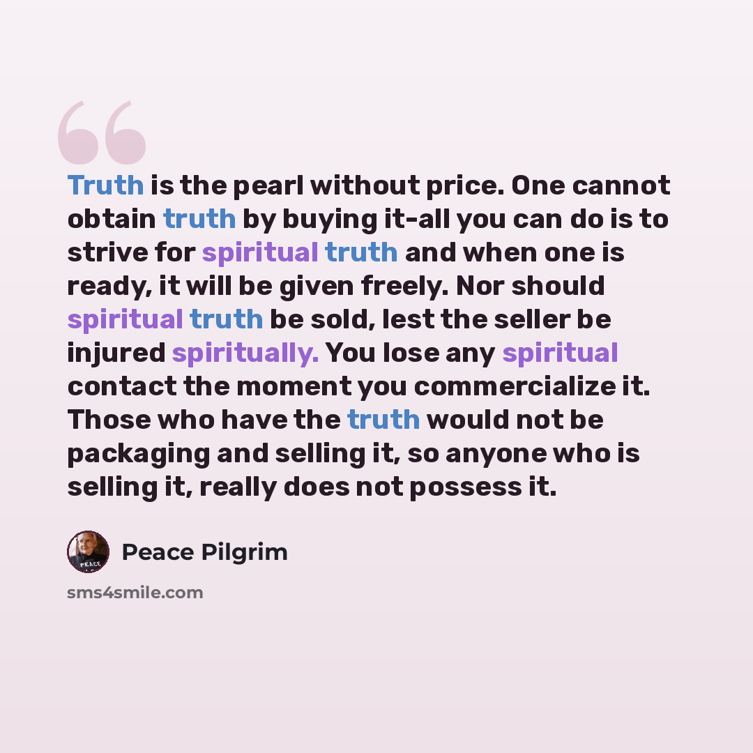 “Truth is the pearl without price. One cannot obtain truth by buying it-all you can do is to strive for spiritual truth and when one is ready, it will be given freely. Nor should spiritual truth be sold, lest the seller be injured spiritually. You lose any spiritual contact the moment you…” quote by Peace Pilgrim