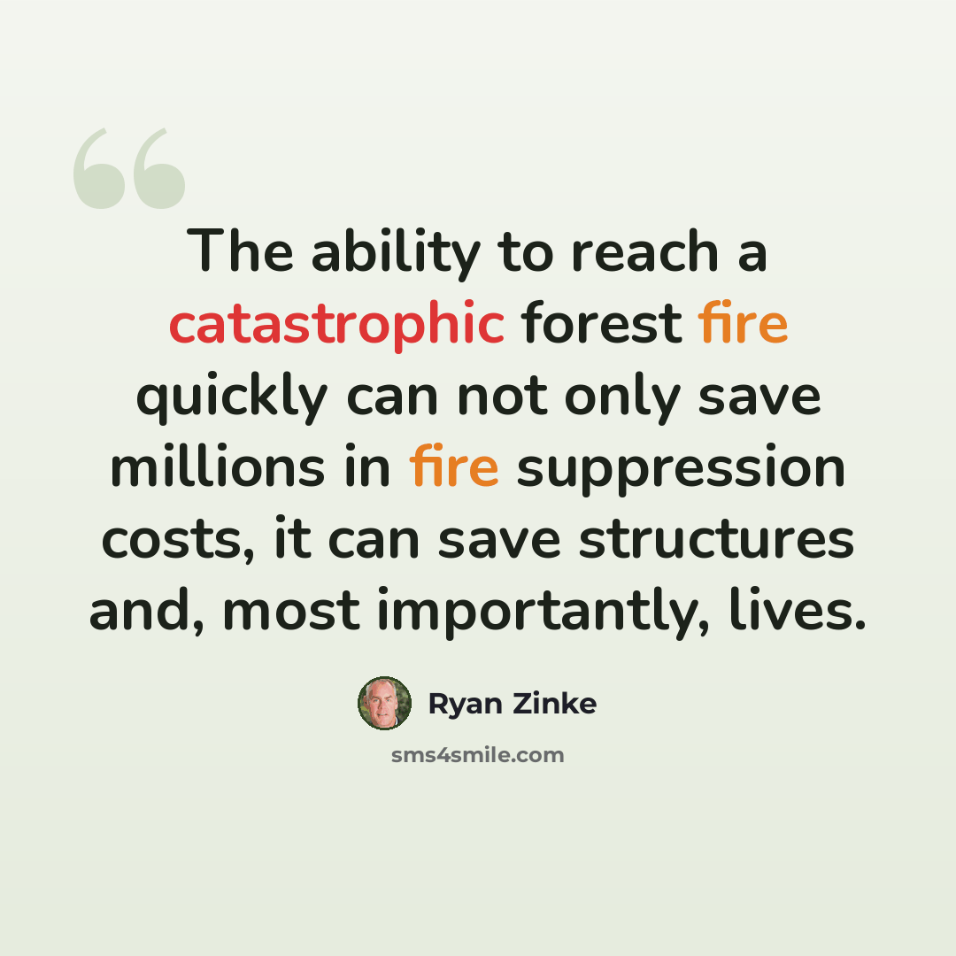“The ability to reach a catastrophic forest fire quickly can not only save millions in fire suppression costs, it can save structures and, most importantly, lives.” quote by Ryan Zinke