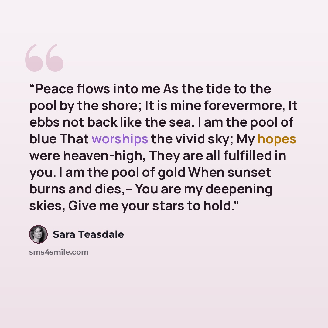 “Peace flows into me As the tide to the pool by the shore; It is mine forevermore, It ebbs not back like the sea. I am the pool of blue That worships the vivid sky; My hopes were heaven-high, They are all fulfilled in you. I am the pool of gold When sunset burns and dies,– You are my deepening…” quote by Sara Teasdale