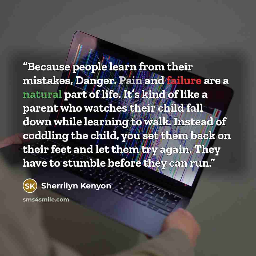 “Because people learn from their mistakes, Danger. Pain and failure are a natural part of life. It’s kind of like a parent who watches their child fall down while learning to walk. Instead of coddling the child, you set them back on their feet and let them try again. They have to stumble before…” quote by Sherrilyn Kenyon