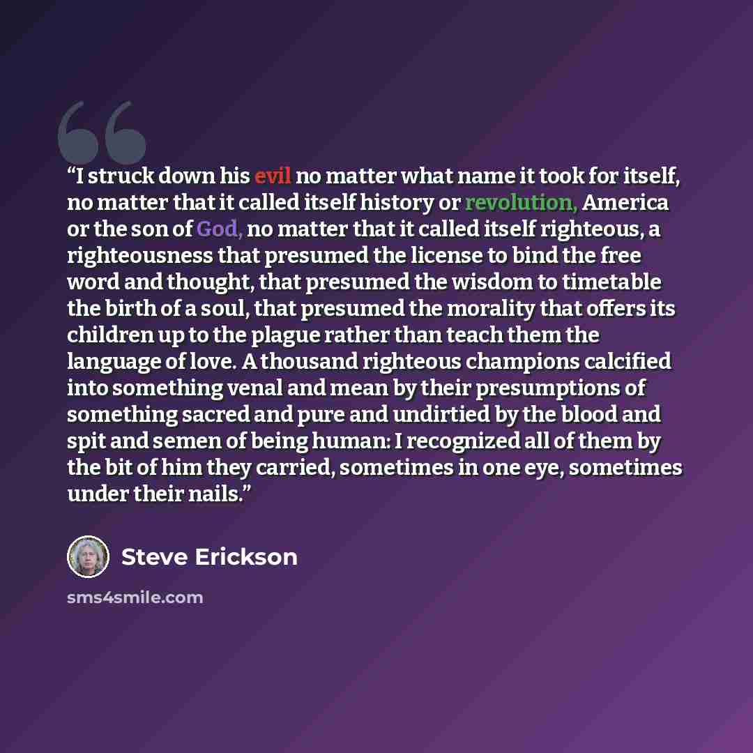 “I struck down his evil no matter what name it took for itself, no matter that it called itself history or revolution, America or the son of God, no matter that it called itself righteous, a righteousness that presumed the license to bind the free word and thought, that presumed the wisdom to…” quote by Steve Erickson