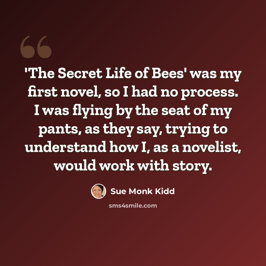“'The Secret Life of Bees' was my first novel, so I had no process. I was flying by the seat of my pants, as they say, trying to understand how I, as a novelist, would work with story.” quote by Sue Monk Kidd