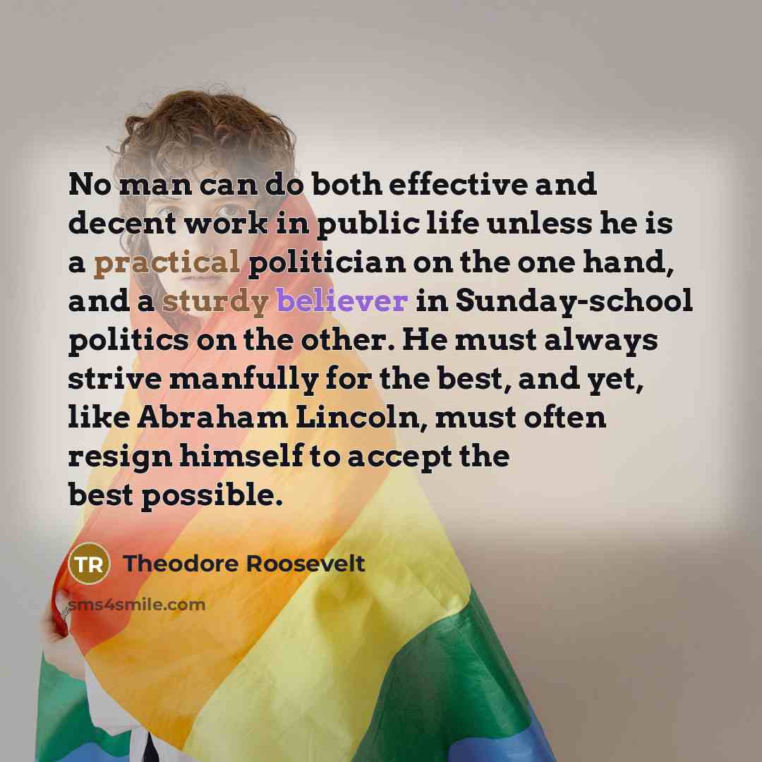 “No man can do both effective and decent work in public life unless he is a practical politician on the one hand, and a sturdy believer in Sunday-school politics on the other. He must always strive manfully for the best, and yet, like Abraham Lincoln, must often resign himself to accept the best…” quote by Theodore Roosevelt
