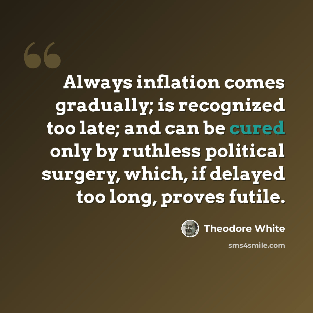 “Always inflation comes gradually; is recognized too late; and can be cured only by ruthless political surgery, which, if delayed too long, proves futile.” quote by Theodore White