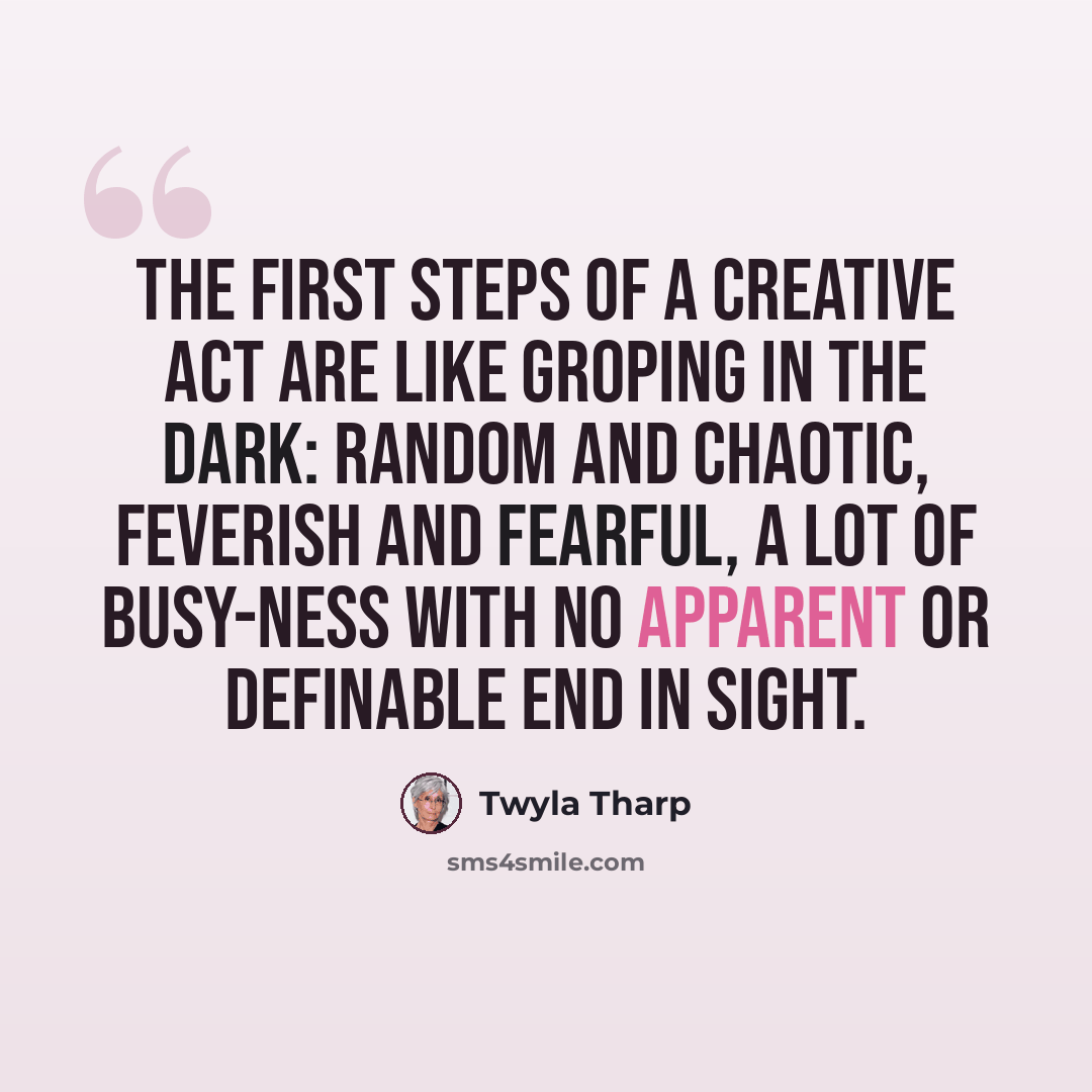 “The first steps of a creative act are like groping in the dark: random and chaotic, feverish and fearful, a lot of busy-ness with no apparent or definable end in sight.” quote by Twyla Tharp