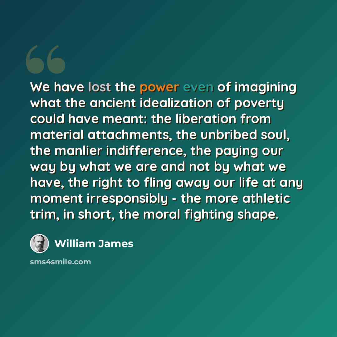 “We have lost the power even of imagining what the ancient idealization of poverty could have meant: the liberation from material attachments, the unbribed soul, the manlier indifference, the paying our way by what we are and not by what we have, the right to fling away our life at any moment…” quote by William James