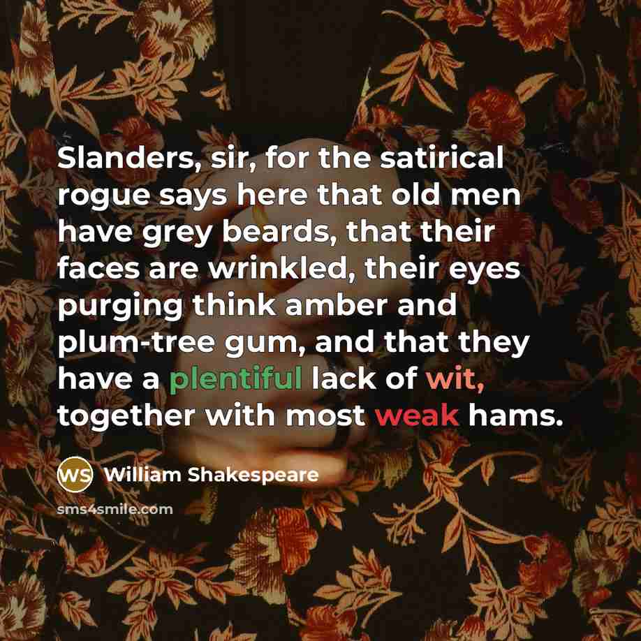 “Slanders, sir, for the satirical rogue says here that old men have grey beards, that their faces are wrinkled, their eyes purging think amber and plum-tree gum, and that they have a plentiful lack of wit, together with most weak hams.” quote by William Shakespeare