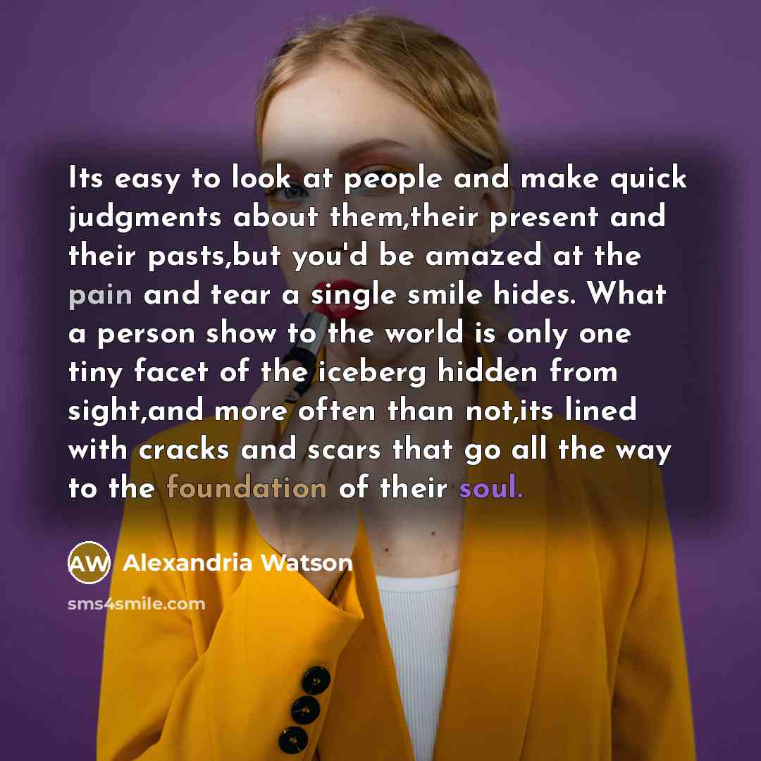 “Its easy to look at people and make quick judgments about them,their present and their pasts,but you'd be amazed at the pain and tear a single smile hides. What a person show to the world is only one tiny facet of the iceberg hidden from sight,and more often than not,its lined with cracks and…” quote by Alexandria Watson