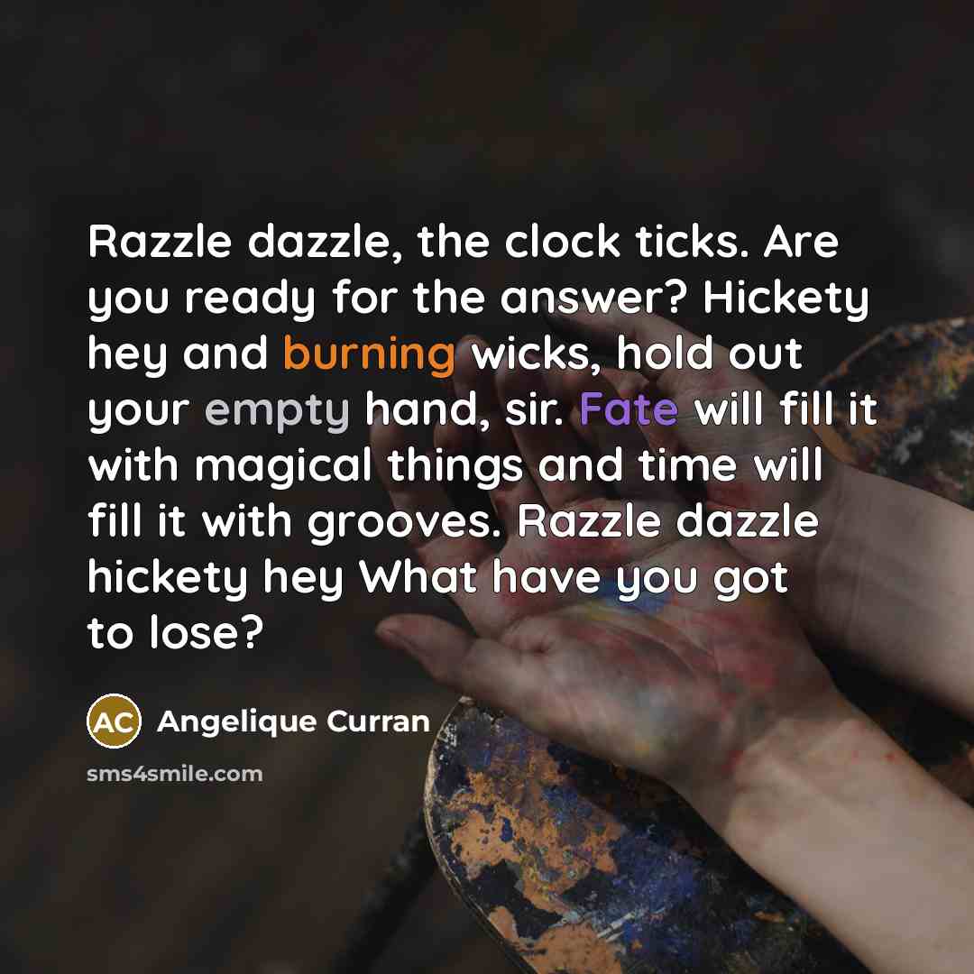 “Razzle dazzle, the clock ticks. Are you ready for the answer? Hickety hey and burning wicks, hold out your empty hand, sir. Fate will fill it with magical things and time will fill it with grooves. Razzle dazzle hickety hey What have you got to lose?” quote by Angelique Curran