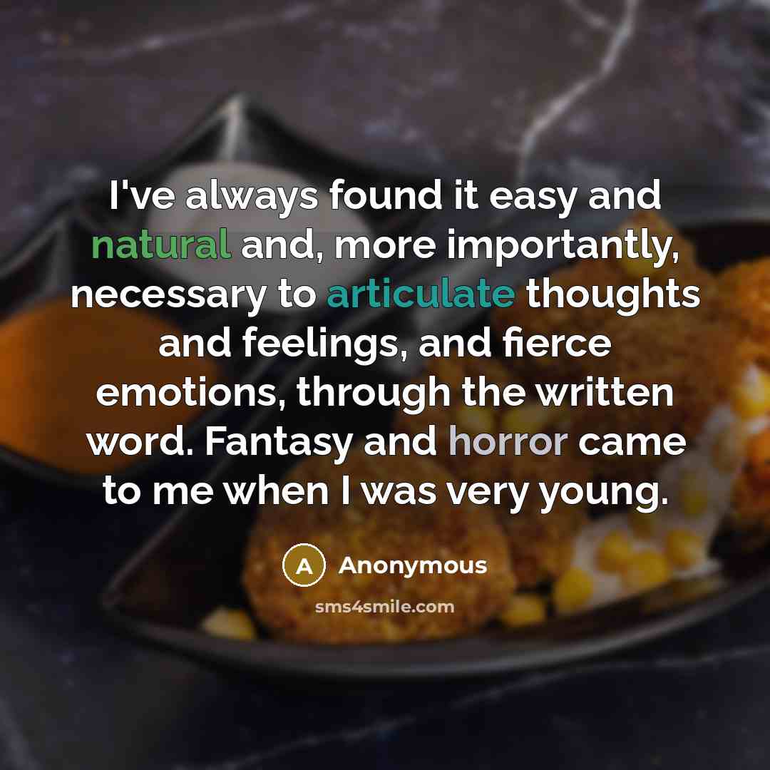 “I've always found it easy and natural and, more importantly, necessary to articulate thoughts and feelings, and fierce emotions, through the written word. Fantasy and horror came to me when I was very young.” quote by Anonymous