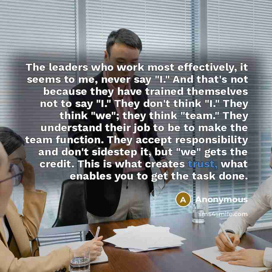 “The leaders who work most effectively, it seems to me, never say "I." And that's not because they have trained themselves not to say "I." They don't think "I." They think "we"; they think "team." They understand their job to be to make the team function. They accept responsibility and don't…” quote by Anonymous