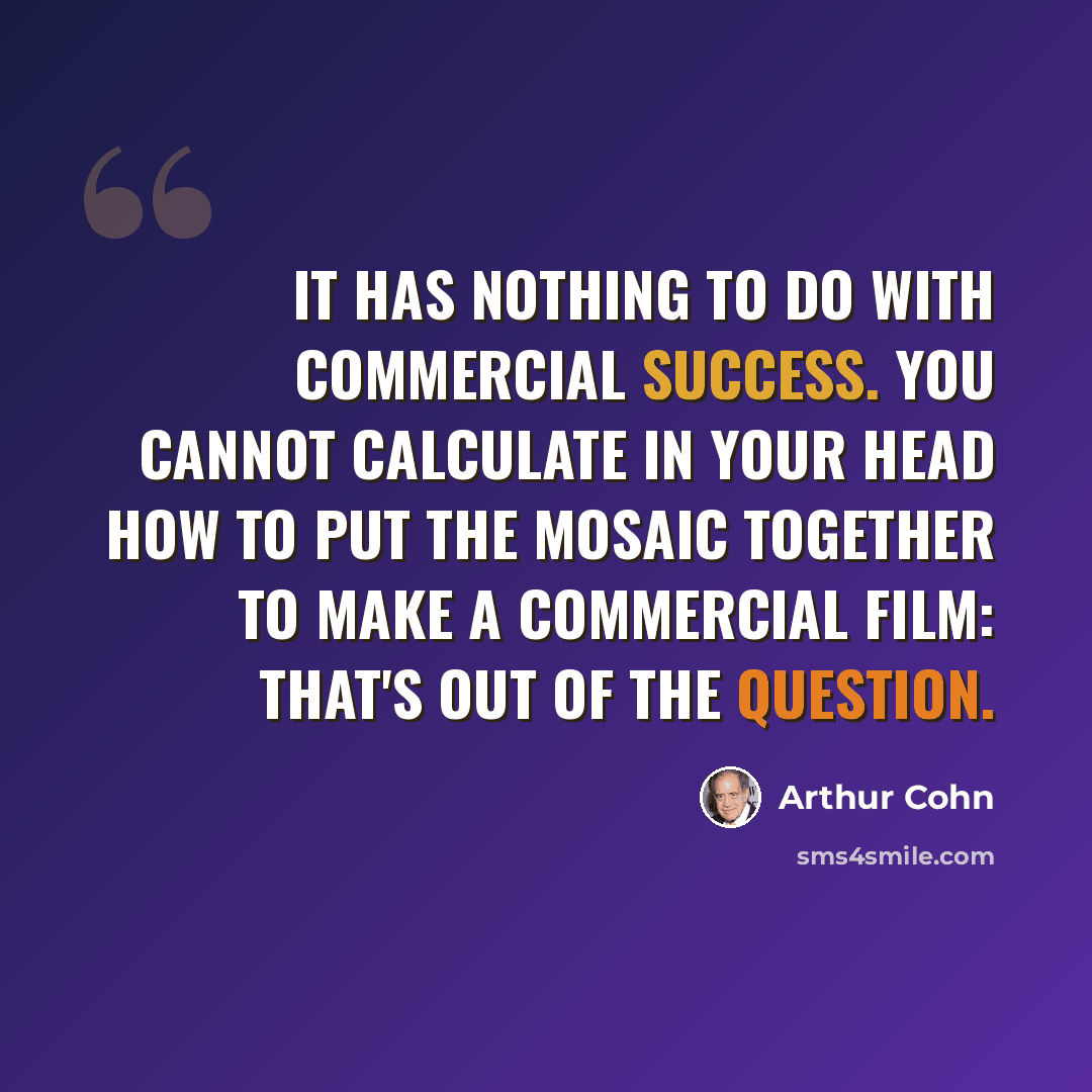 “It has nothing to do with commercial success. You cannot calculate in your head how to put the mosaic together to make a commercial film: that's out of the question.” quote by Arthur Cohn