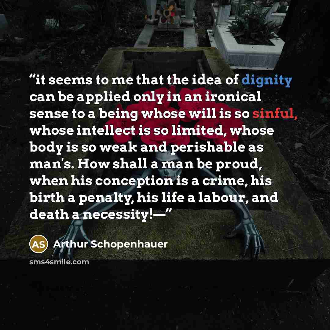 “it seems to me that the idea of dignity can be applied only in an ironical sense to a being whose will is so sinful, whose intellect is so limited, whose body is so weak and perishable as man's. How shall a man be proud, when his conception is a crime, his birth a penalty, his life a labour, and…” quote by Arthur Schopenhauer