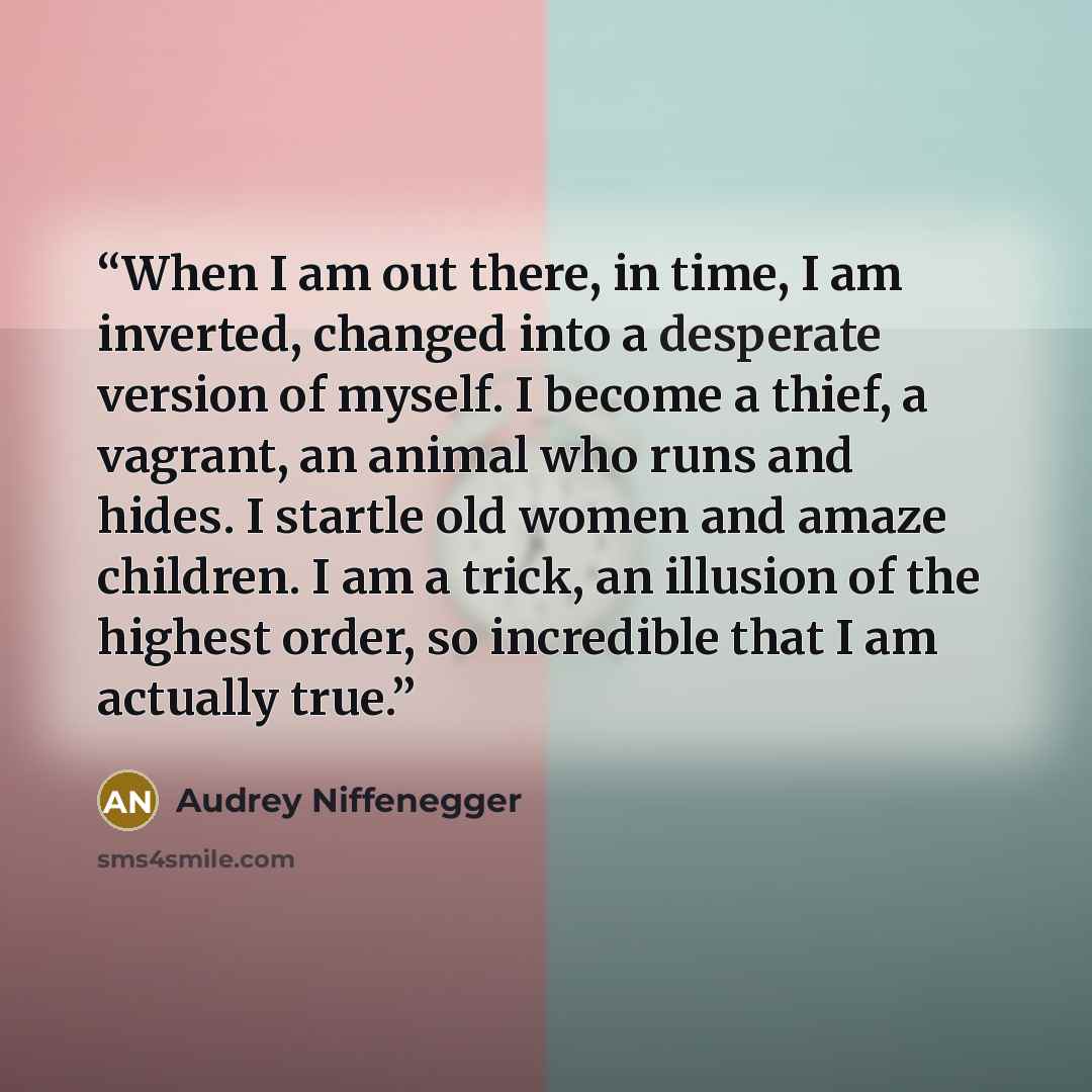 “When I am out there, in time, I am inverted, changed into a desperate version of myself. I become a thief, a vagrant, an animal who runs and hides. I startle old women and amaze children. I am a trick, an illusion of the highest order, so incredible that I am actually true.” quote by Audrey Niffenegger