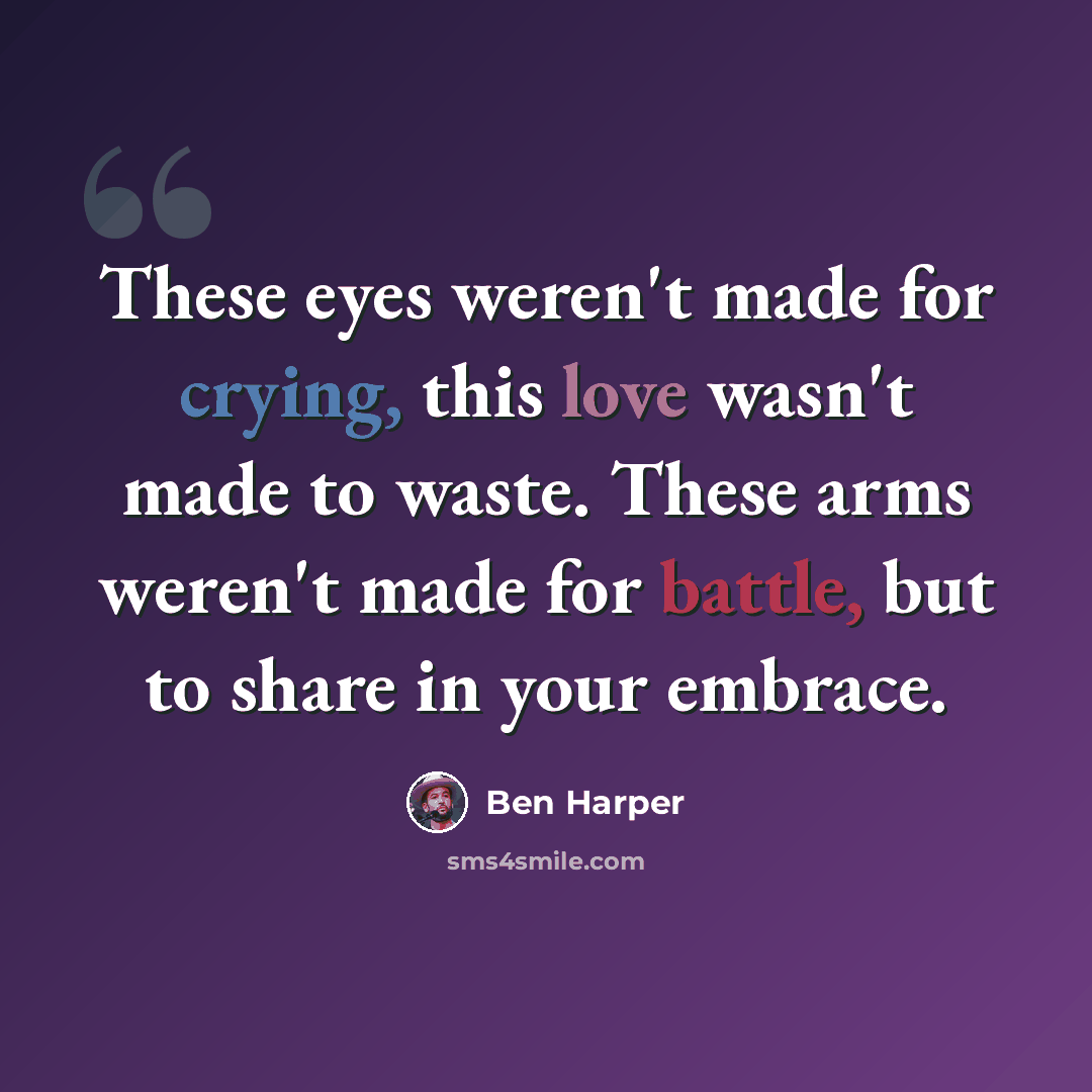 “These eyes weren't made for crying, this love wasn't made to waste. These arms weren't made for battle, but to share in your embrace.” quote by Ben Harper