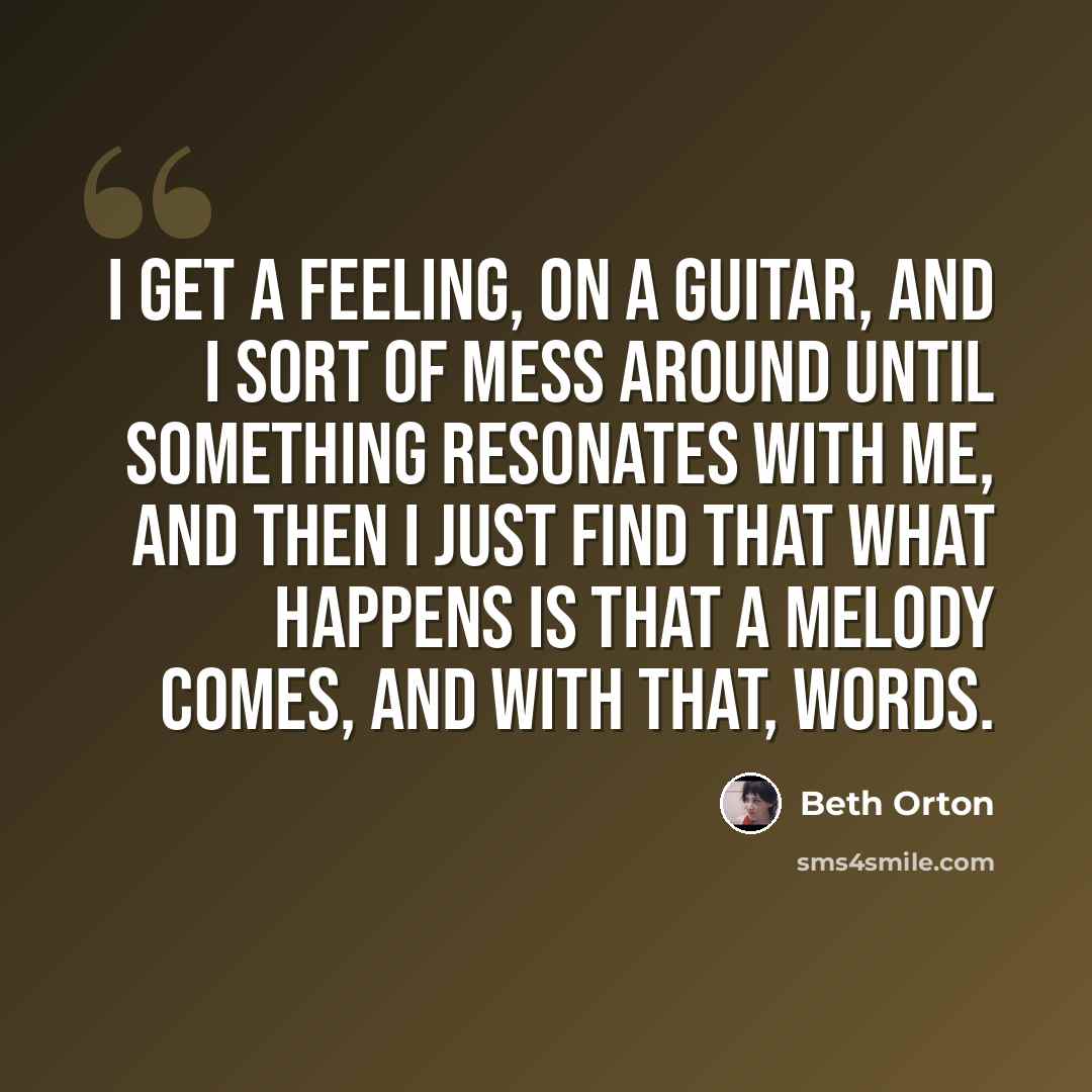 “I get a feeling, on a guitar, and I sort of mess around until something resonates with me, and then I just find that what happens is that a melody comes, and with that, words.” quote by Beth Orton