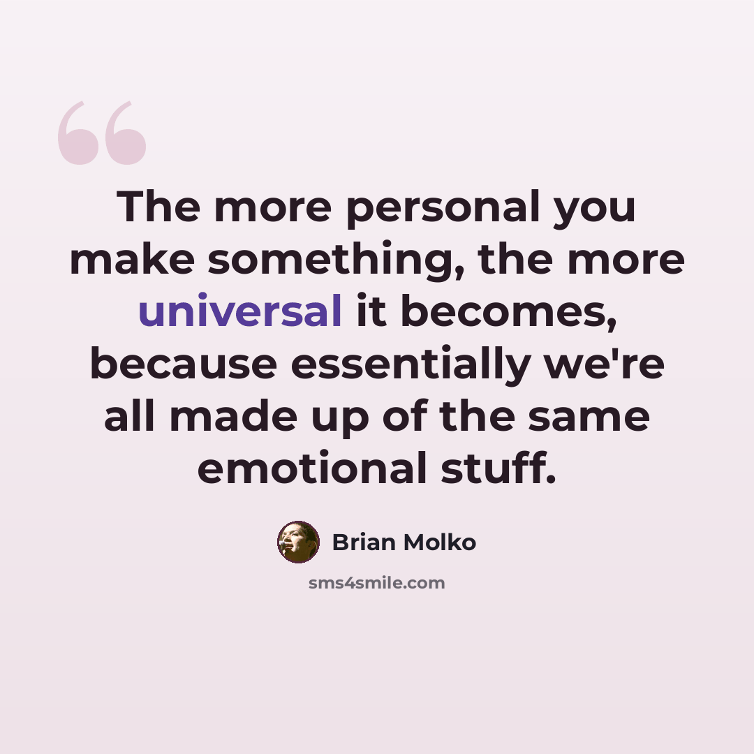 “The more personal you make something, the more universal it becomes, because essentially we're all made up of the same emotional stuff.” quote by Brian Molko