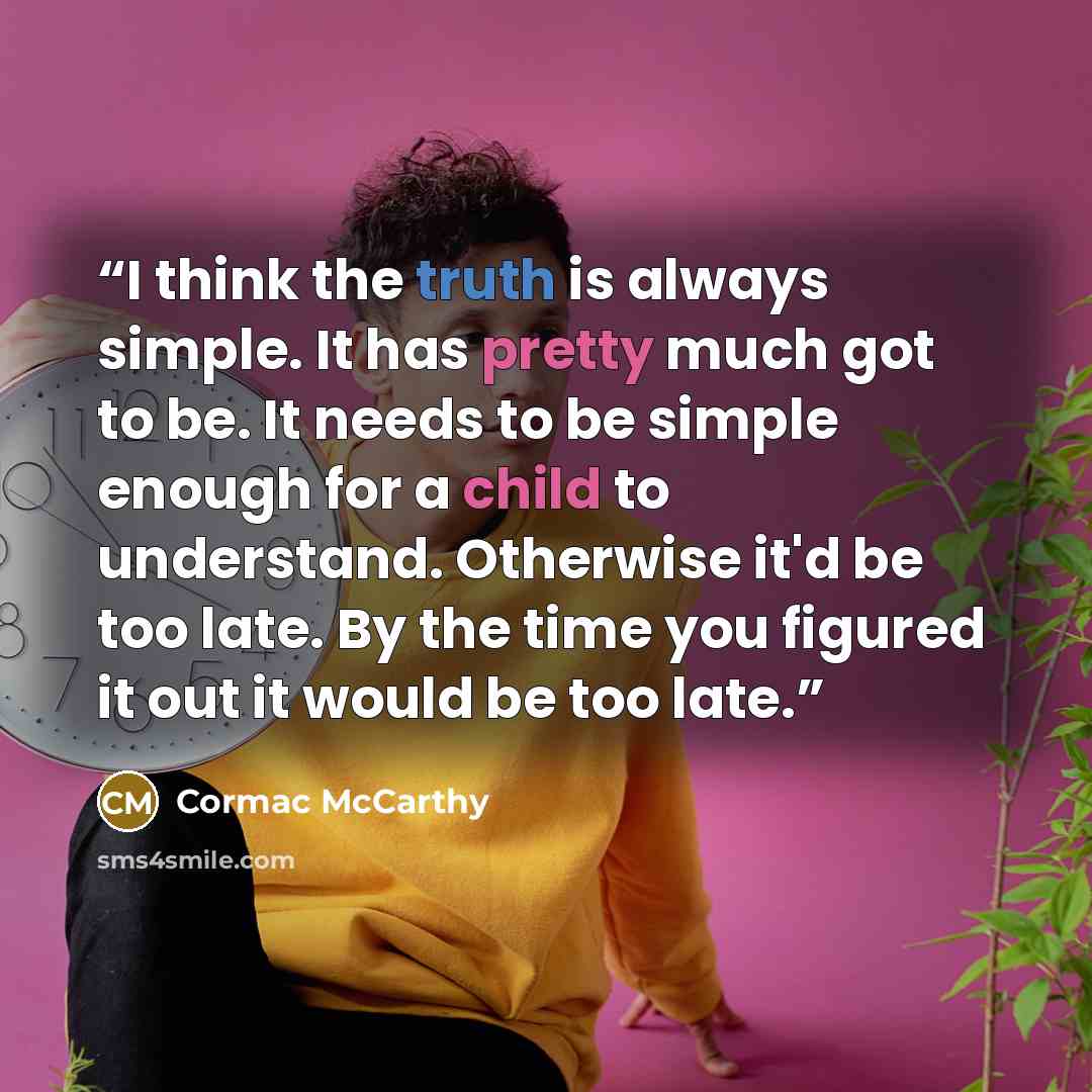 “I think the truth is always simple. It has pretty much got to be. It needs to be simple enough for a child to understand. Otherwise it'd be too late. By the time you figured it out it would be too late.” quote by Cormac McCarthy