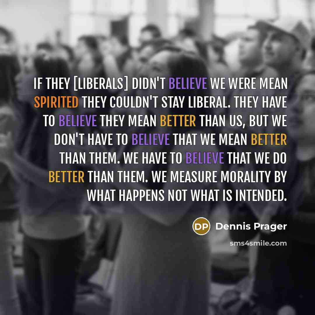 “If they [liberals] didn't believe we were mean spirited they couldn't stay liberal. They have to believe they mean better than us, but we don't have to believe that we mean better than them. We have to believe that we do better than them. We measure morality by what happens not what is intended.” quote by Dennis Prager