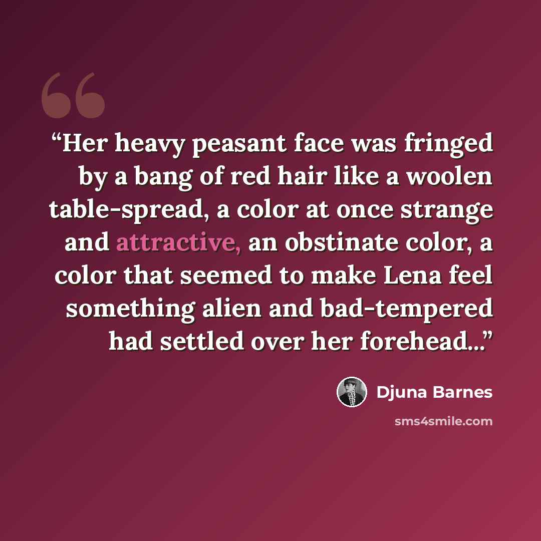 “Her heavy peasant face was fringed by a bang of red hair like a woolen table-spread, a color at once strange and attractive, an obstinate color, a color that seemed to make Lena feel something alien and bad-tempered had settled over her forehead...” quote by Djuna Barnes