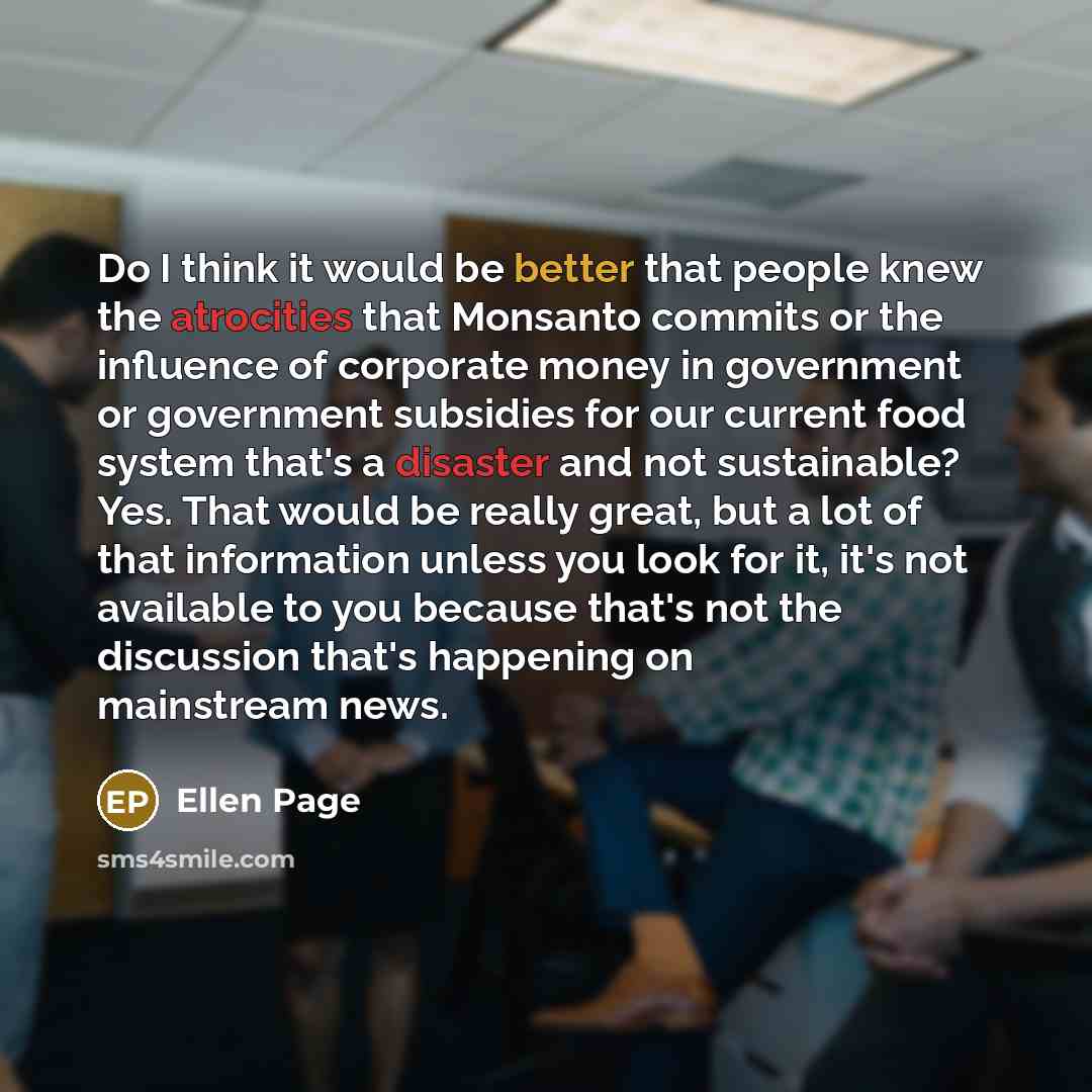 “Do I think it would be better that people knew the atrocities that Monsanto commits or the influence of corporate money in government or government subsidies for our current food system that's a disaster and not sustainable? Yes. That would be really great, but a lot of that information unless you…” quote by Ellen Page