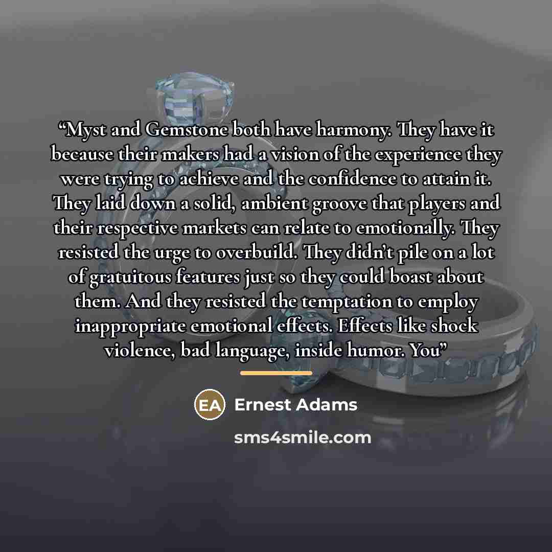“Myst and Gemstone both have harmony. They have it because their makers had a vision of the experience they were trying to achieve and the confidence to attain it. They laid down a solid, ambient groove that players and their respective markets can relate to emotionally. They resisted the urge to…” quote by Ernest Adams