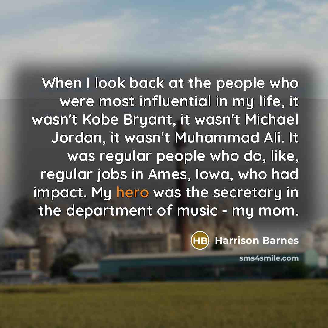 “When I look back at the people who were most influential in my life, it wasn't Kobe Bryant, it wasn't Michael Jordan, it wasn't Muhammad Ali. It was regular people who do, like, regular jobs in Ames, Iowa, who had impact. My hero was the secretary in the department of music - my mom.” quote by Harrison Barnes