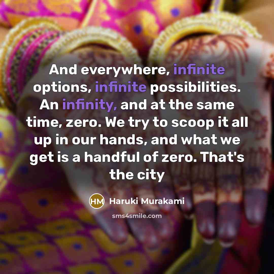 “And everywhere, infinite options, infinite possibilities. An infinity, and at the same time, zero. We try to scoop it all up in our hands, and what we get is a handful of zero. That's the city” quote by Haruki Murakami