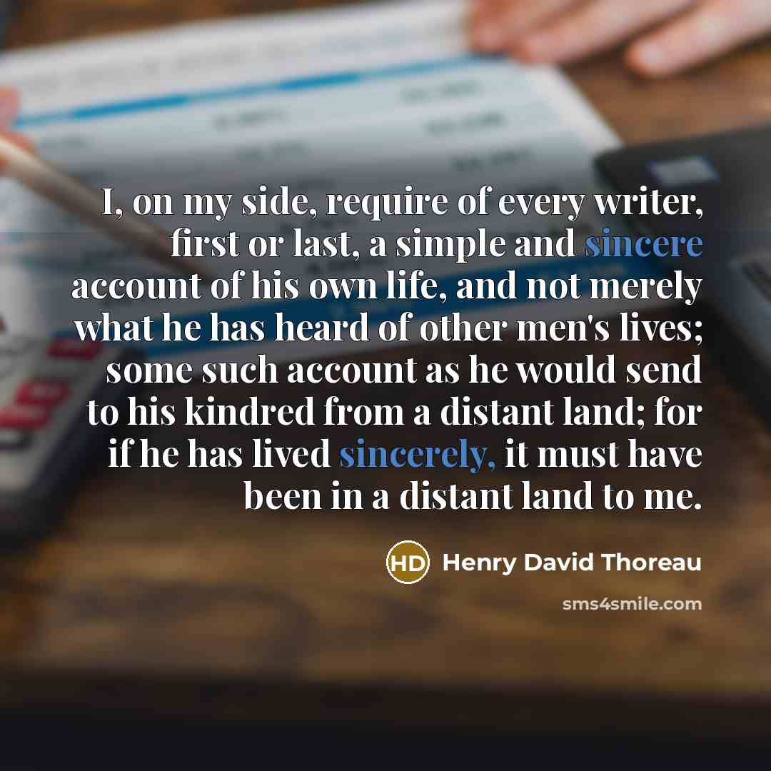 “I, on my side, require of every writer, first or last, a simple and sincere account of his own life, and not merely what he has heard of other men's lives; some such account as he would send to his kindred from a distant land; for if he has lived sincerely, it must have been in a distant land to me.” quote by Henry David Thoreau