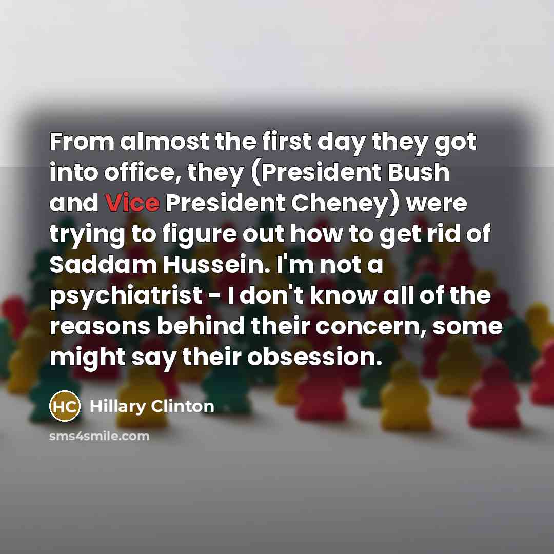 “From almost the first day they got into office, they (President Bush and Vice President Cheney) were trying to figure out how to get rid of Saddam Hussein. I'm not a psychiatrist - I don't know all of the reasons behind their concern, some might say their obsession.” quote by Hillary Clinton